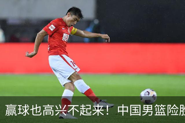赢球也高兴不起来！中国男篮险胜沙特，2人0分 这样打怎么去夺冠？